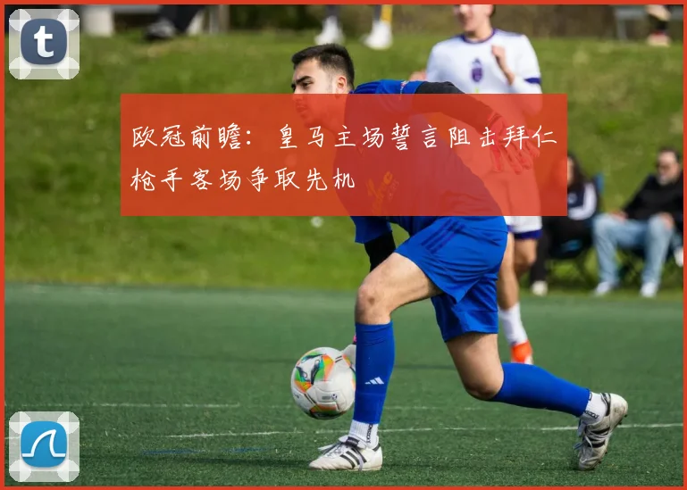 欧冠前瞻：皇马主场誓言阻击拜仁枪手客场争取先机