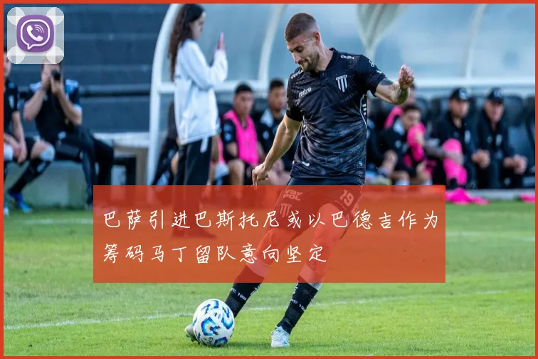 巴萨引进巴斯托尼或以巴德吉作为筹码马丁留队意向坚定