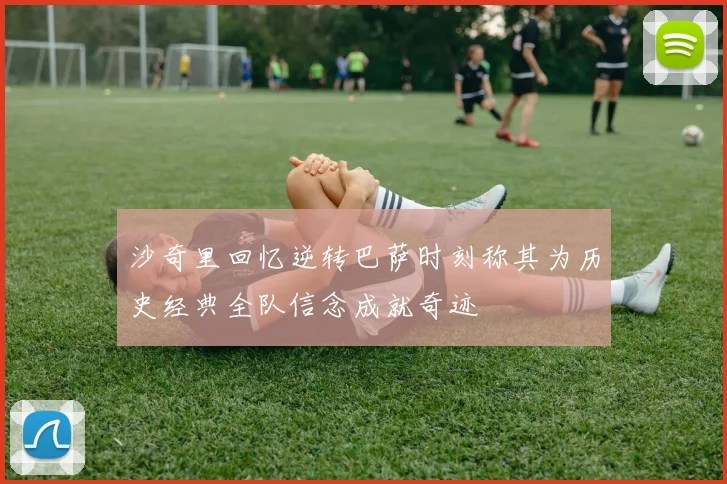 沙奇里回忆逆转巴萨时刻称其为历史经典全队信念成就奇迹