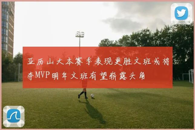 亚历山大本赛季表现更胜文班或将夺MVP明年文班有望崭露头角