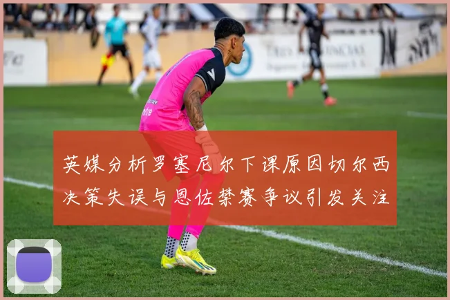 英媒分析罗塞尼尔下课原因切尔西决策失误与恩佐禁赛争议引发关注