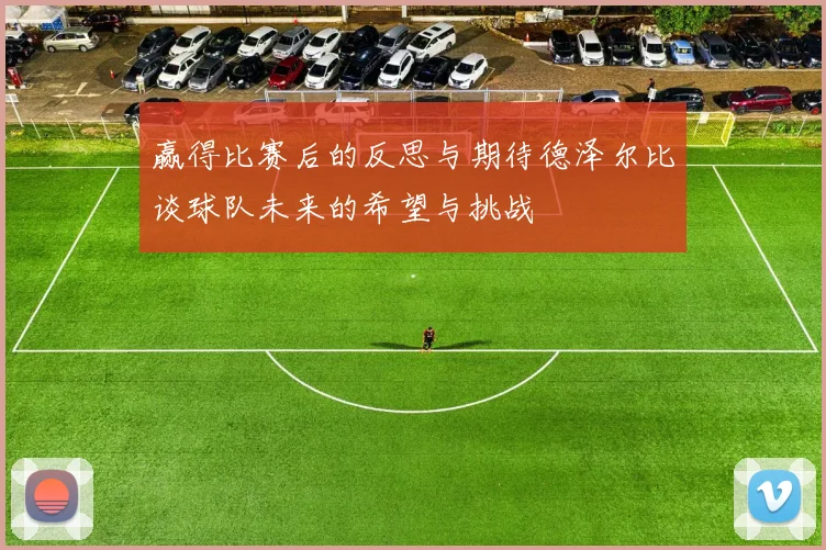 赢得比赛后的反思与期待德泽尔比谈球队未来的希望与挑战